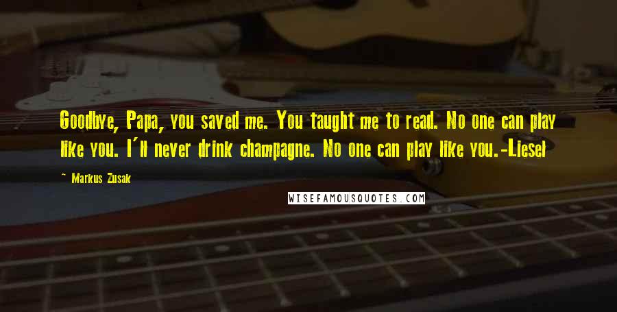 Markus Zusak Quotes: Goodbye, Papa, you saved me. You taught me to read. No one can play like you. I'll never drink champagne. No one can play like you.-Liesel