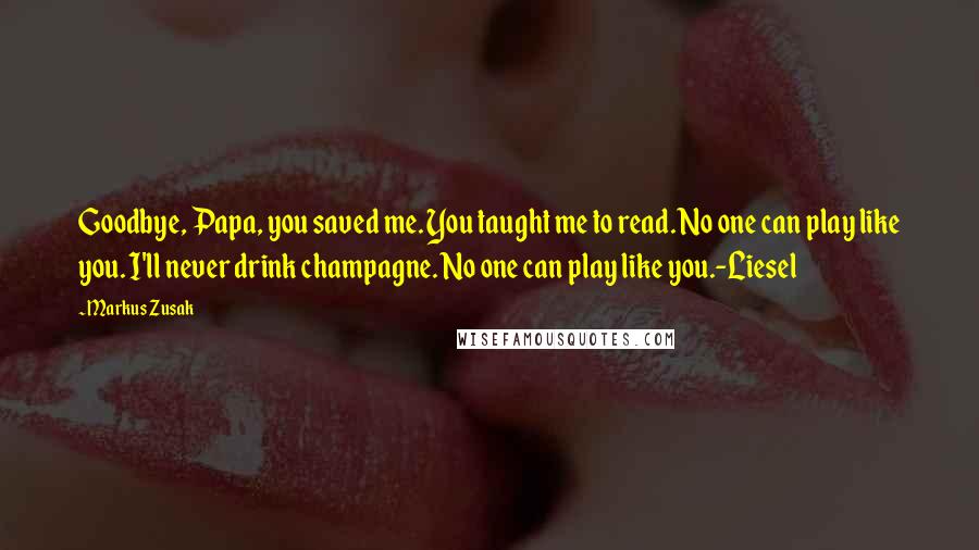 Markus Zusak Quotes: Goodbye, Papa, you saved me. You taught me to read. No one can play like you. I'll never drink champagne. No one can play like you.-Liesel