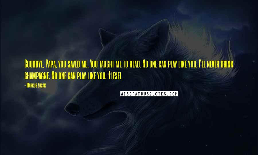 Markus Zusak Quotes: Goodbye, Papa, you saved me. You taught me to read. No one can play like you. I'll never drink champagne. No one can play like you.-Liesel