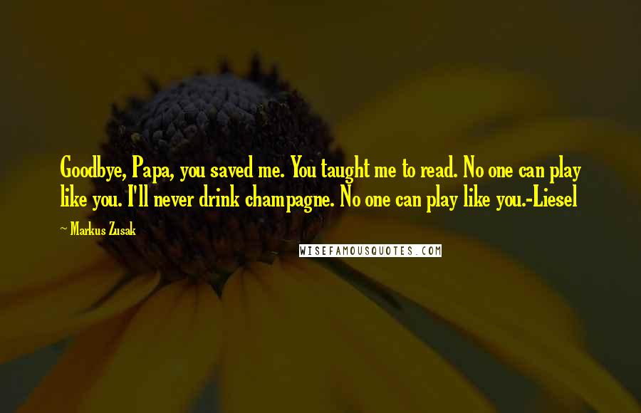 Markus Zusak Quotes: Goodbye, Papa, you saved me. You taught me to read. No one can play like you. I'll never drink champagne. No one can play like you.-Liesel