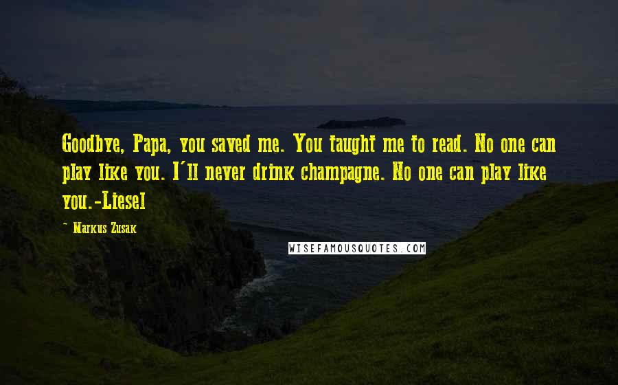 Markus Zusak Quotes: Goodbye, Papa, you saved me. You taught me to read. No one can play like you. I'll never drink champagne. No one can play like you.-Liesel