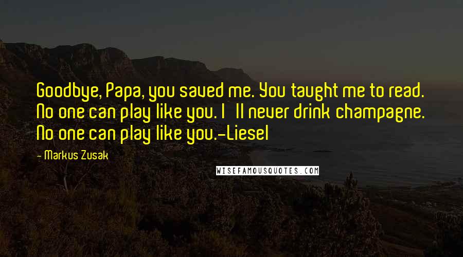 Markus Zusak Quotes: Goodbye, Papa, you saved me. You taught me to read. No one can play like you. I'll never drink champagne. No one can play like you.-Liesel