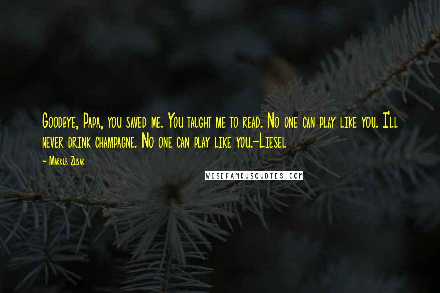 Markus Zusak Quotes: Goodbye, Papa, you saved me. You taught me to read. No one can play like you. I'll never drink champagne. No one can play like you.-Liesel