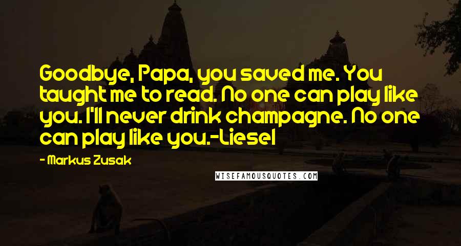 Markus Zusak Quotes: Goodbye, Papa, you saved me. You taught me to read. No one can play like you. I'll never drink champagne. No one can play like you.-Liesel
