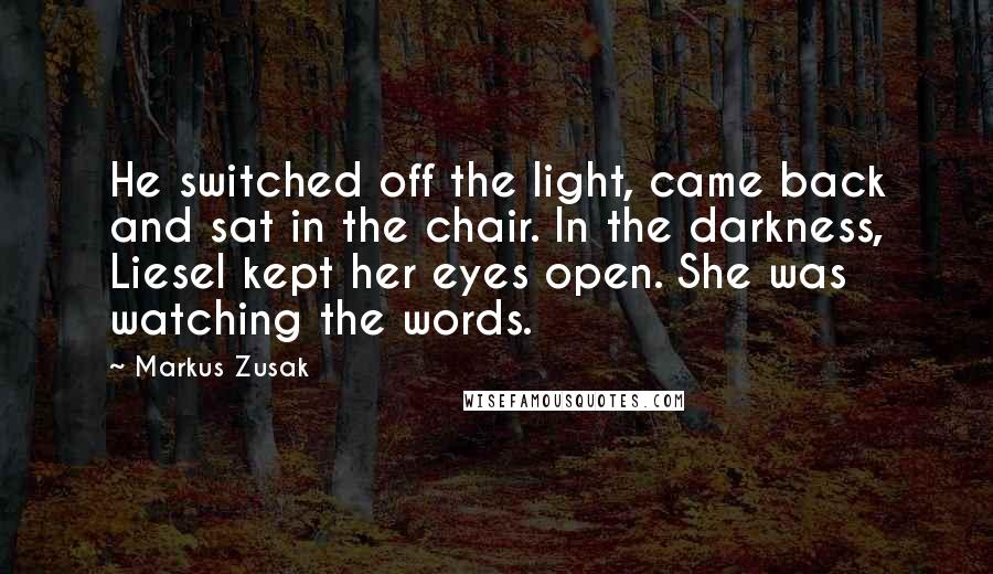 Markus Zusak Quotes: He switched off the light, came back and sat in the chair. In the darkness, Liesel kept her eyes open. She was watching the words.