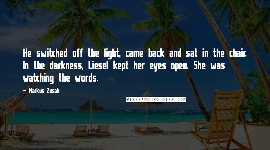 Markus Zusak Quotes: He switched off the light, came back and sat in the chair. In the darkness, Liesel kept her eyes open. She was watching the words.