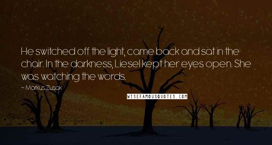Markus Zusak Quotes: He switched off the light, came back and sat in the chair. In the darkness, Liesel kept her eyes open. She was watching the words.