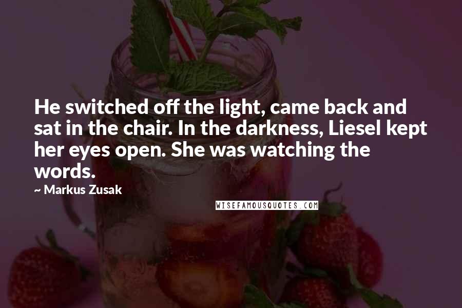 Markus Zusak Quotes: He switched off the light, came back and sat in the chair. In the darkness, Liesel kept her eyes open. She was watching the words.