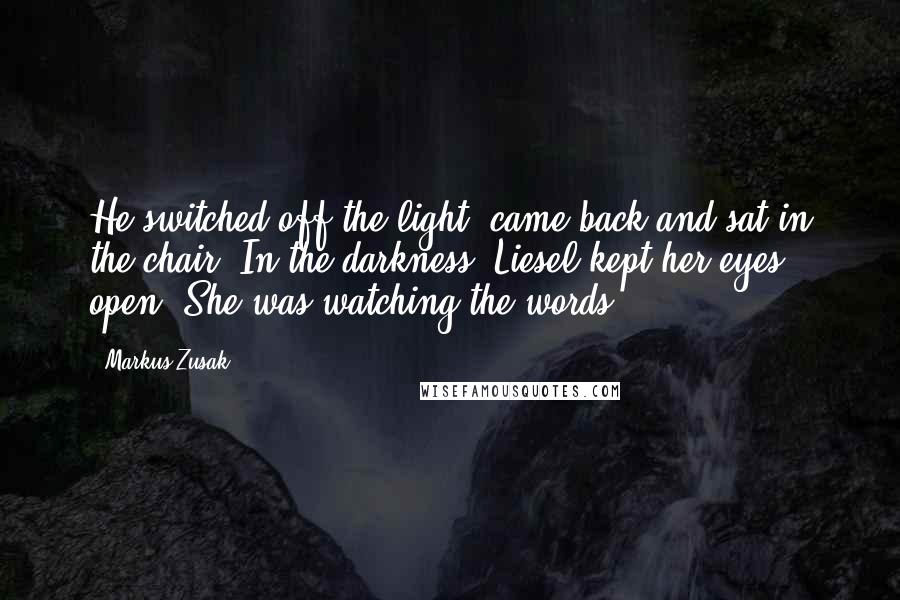 Markus Zusak Quotes: He switched off the light, came back and sat in the chair. In the darkness, Liesel kept her eyes open. She was watching the words.