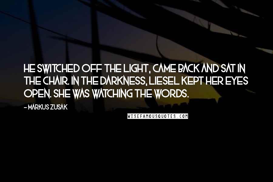 Markus Zusak Quotes: He switched off the light, came back and sat in the chair. In the darkness, Liesel kept her eyes open. She was watching the words.