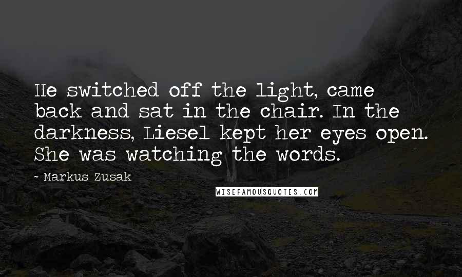 Markus Zusak Quotes: He switched off the light, came back and sat in the chair. In the darkness, Liesel kept her eyes open. She was watching the words.