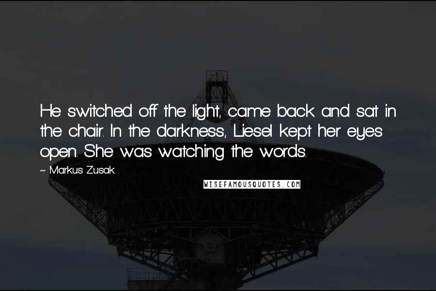 Markus Zusak Quotes: He switched off the light, came back and sat in the chair. In the darkness, Liesel kept her eyes open. She was watching the words.