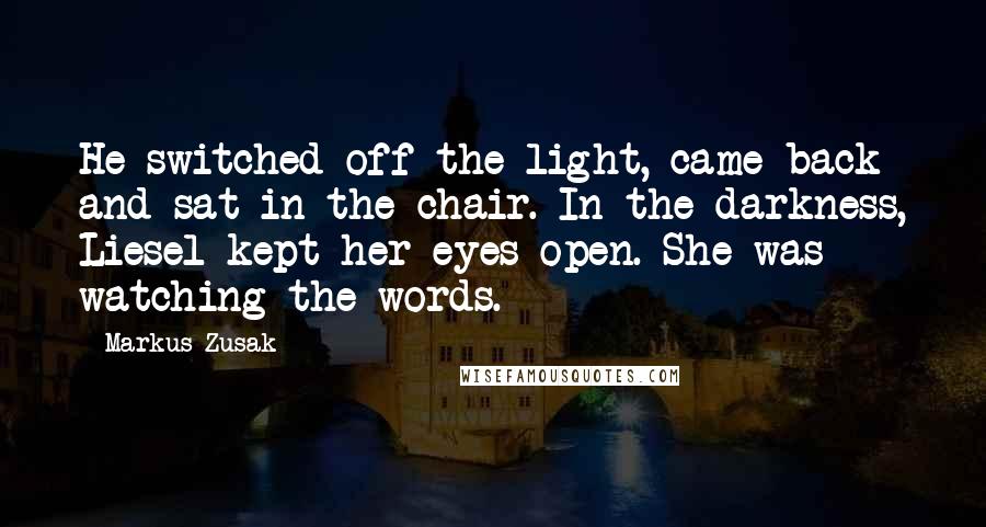 Markus Zusak Quotes: He switched off the light, came back and sat in the chair. In the darkness, Liesel kept her eyes open. She was watching the words.