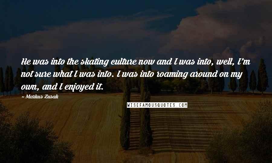 Markus Zusak Quotes: He was into the skating culture now and I was into, well, I'm not sure what I was into. I was into roaming around on my own, and I enjoyed it.