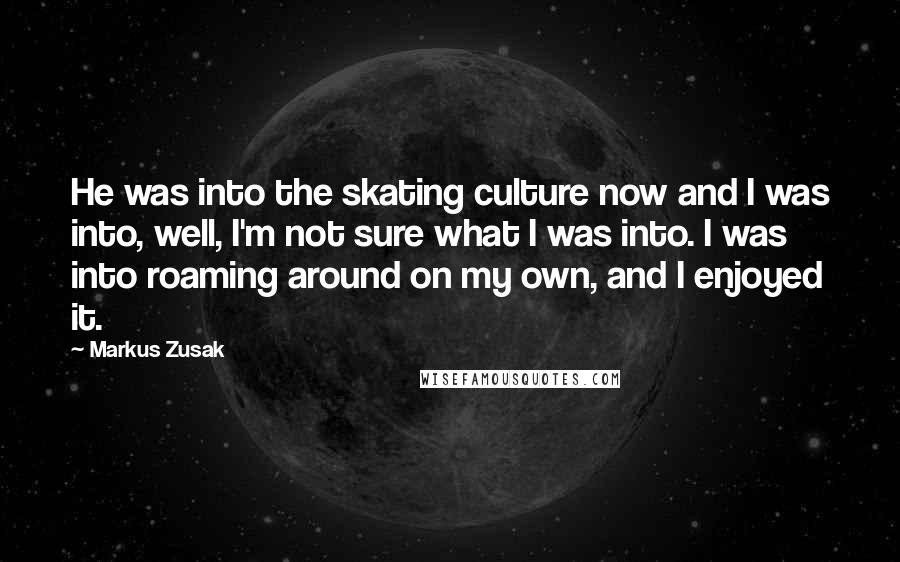 Markus Zusak Quotes: He was into the skating culture now and I was into, well, I'm not sure what I was into. I was into roaming around on my own, and I enjoyed it.