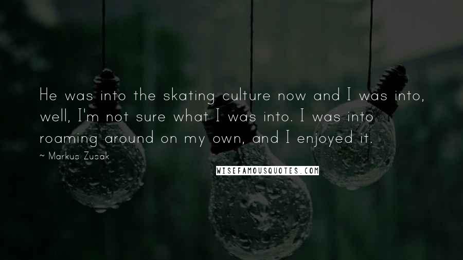 Markus Zusak Quotes: He was into the skating culture now and I was into, well, I'm not sure what I was into. I was into roaming around on my own, and I enjoyed it.