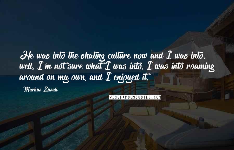 Markus Zusak Quotes: He was into the skating culture now and I was into, well, I'm not sure what I was into. I was into roaming around on my own, and I enjoyed it.