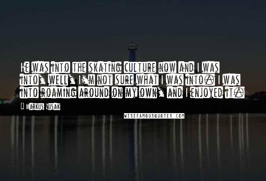 Markus Zusak Quotes: He was into the skating culture now and I was into, well, I'm not sure what I was into. I was into roaming around on my own, and I enjoyed it.