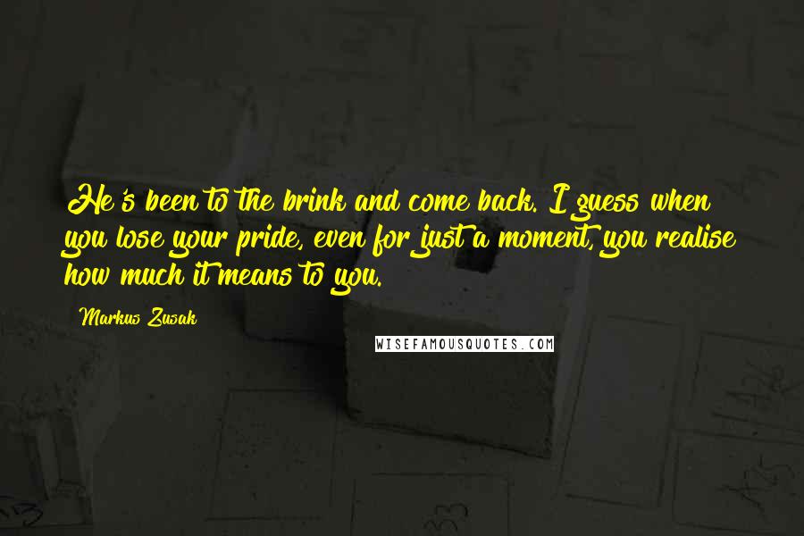 Markus Zusak Quotes: He's been to the brink and come back. I guess when you lose your pride, even for just a moment, you realise how much it means to you.