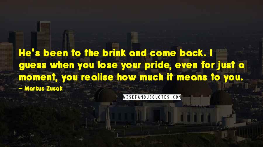 Markus Zusak Quotes: He's been to the brink and come back. I guess when you lose your pride, even for just a moment, you realise how much it means to you.