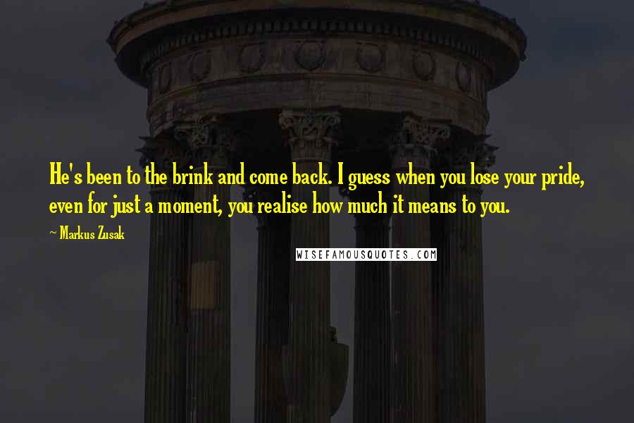 Markus Zusak Quotes: He's been to the brink and come back. I guess when you lose your pride, even for just a moment, you realise how much it means to you.