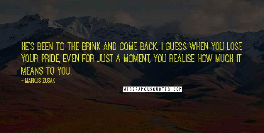 Markus Zusak Quotes: He's been to the brink and come back. I guess when you lose your pride, even for just a moment, you realise how much it means to you.