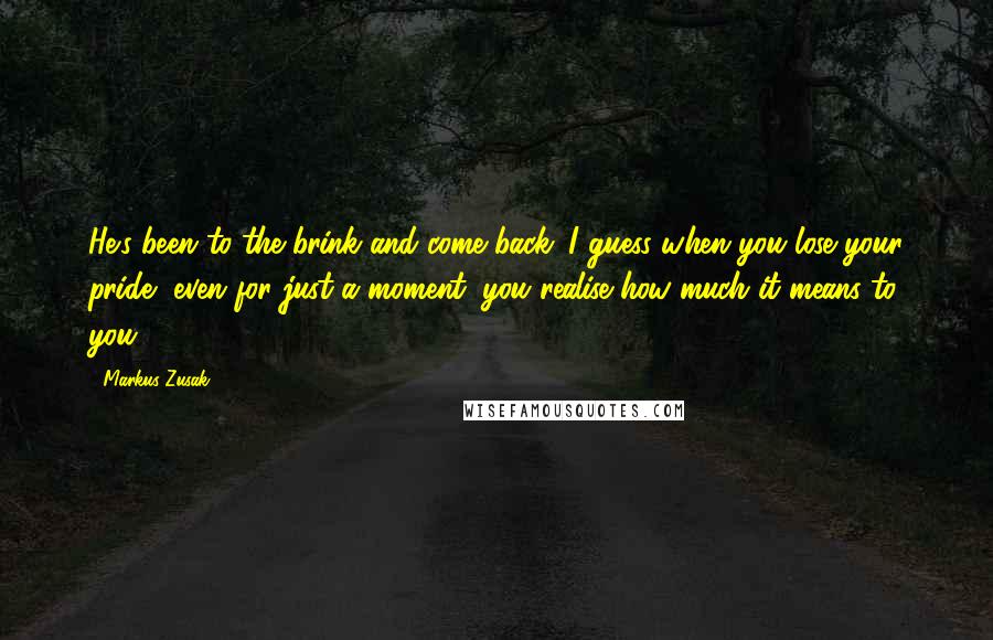 Markus Zusak Quotes: He's been to the brink and come back. I guess when you lose your pride, even for just a moment, you realise how much it means to you.