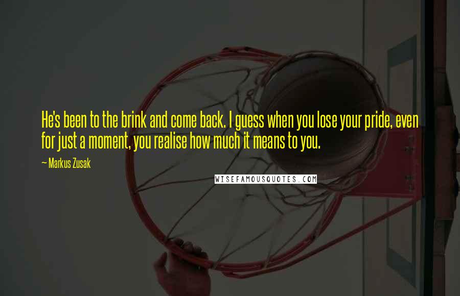 Markus Zusak Quotes: He's been to the brink and come back. I guess when you lose your pride, even for just a moment, you realise how much it means to you.