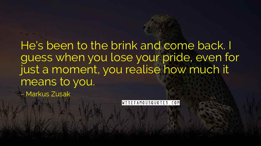 Markus Zusak Quotes: He's been to the brink and come back. I guess when you lose your pride, even for just a moment, you realise how much it means to you.