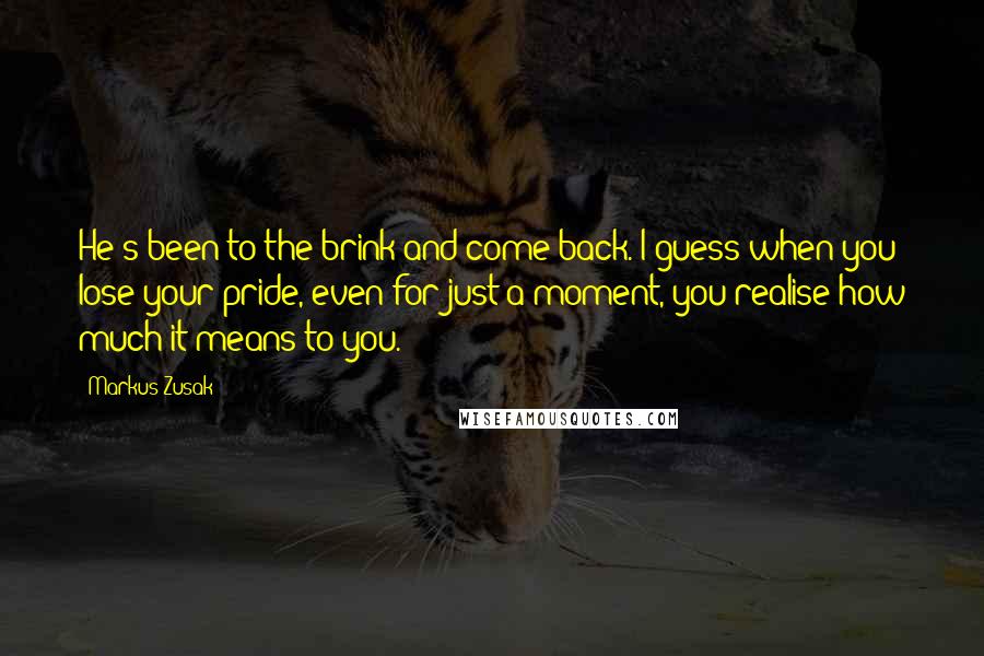 Markus Zusak Quotes: He's been to the brink and come back. I guess when you lose your pride, even for just a moment, you realise how much it means to you.