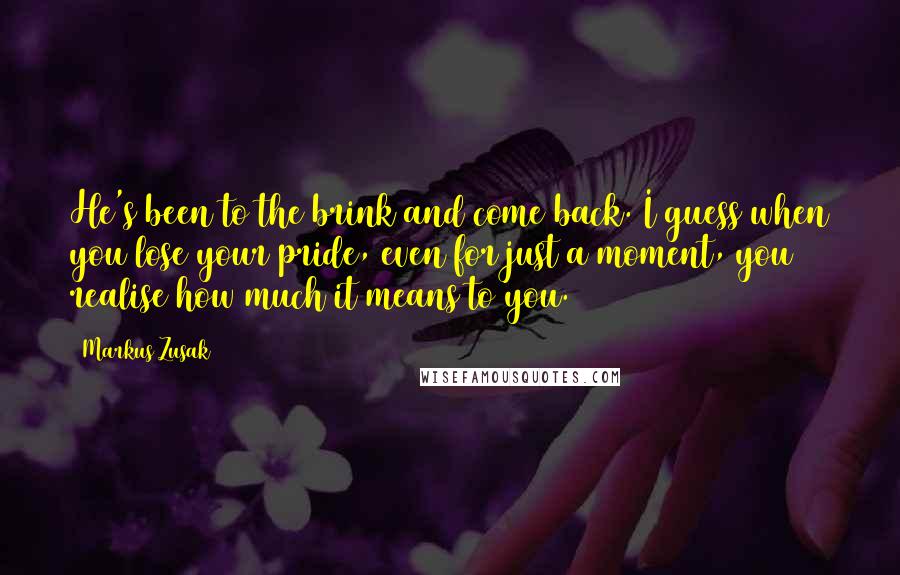 Markus Zusak Quotes: He's been to the brink and come back. I guess when you lose your pride, even for just a moment, you realise how much it means to you.