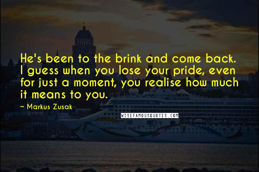 Markus Zusak Quotes: He's been to the brink and come back. I guess when you lose your pride, even for just a moment, you realise how much it means to you.