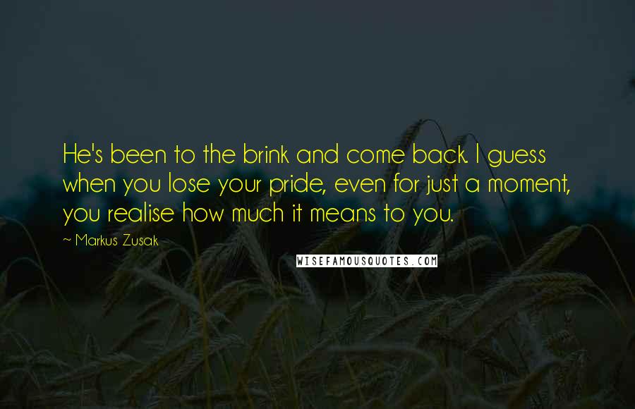 Markus Zusak Quotes: He's been to the brink and come back. I guess when you lose your pride, even for just a moment, you realise how much it means to you.