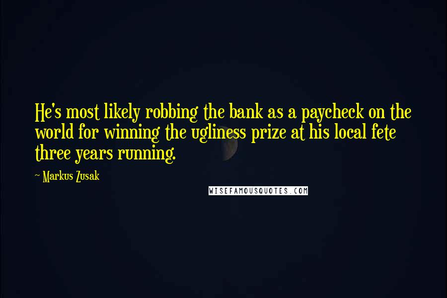 Markus Zusak Quotes: He's most likely robbing the bank as a paycheck on the world for winning the ugliness prize at his local fete three years running.