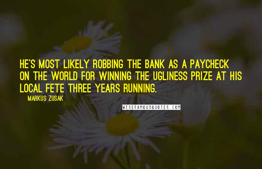 Markus Zusak Quotes: He's most likely robbing the bank as a paycheck on the world for winning the ugliness prize at his local fete three years running.