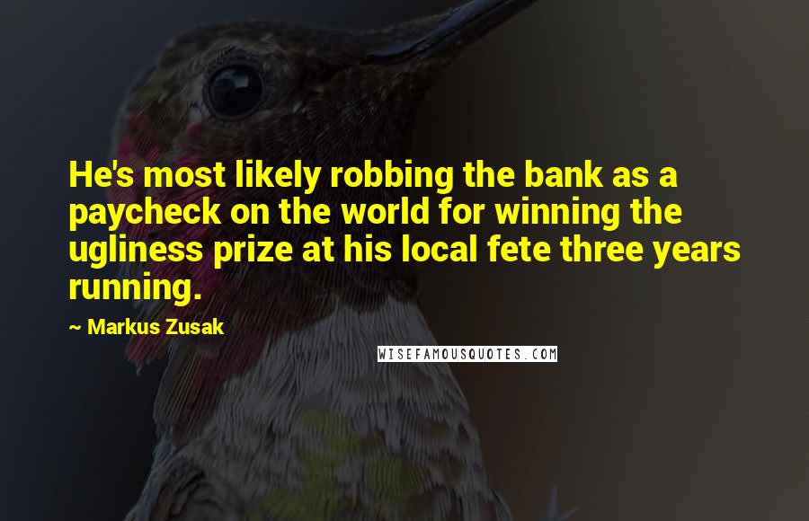 Markus Zusak Quotes: He's most likely robbing the bank as a paycheck on the world for winning the ugliness prize at his local fete three years running.