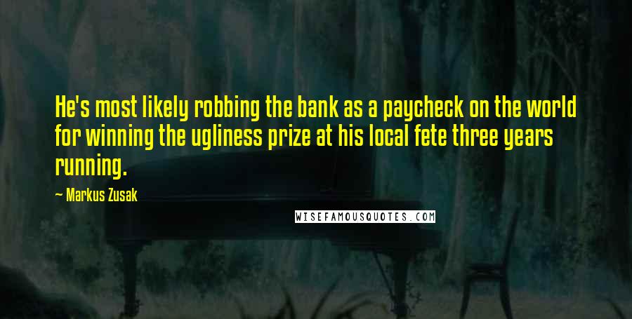 Markus Zusak Quotes: He's most likely robbing the bank as a paycheck on the world for winning the ugliness prize at his local fete three years running.