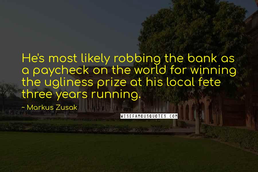 Markus Zusak Quotes: He's most likely robbing the bank as a paycheck on the world for winning the ugliness prize at his local fete three years running.