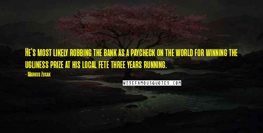 Markus Zusak Quotes: He's most likely robbing the bank as a paycheck on the world for winning the ugliness prize at his local fete three years running.