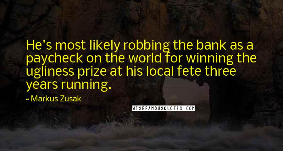 Markus Zusak Quotes: He's most likely robbing the bank as a paycheck on the world for winning the ugliness prize at his local fete three years running.