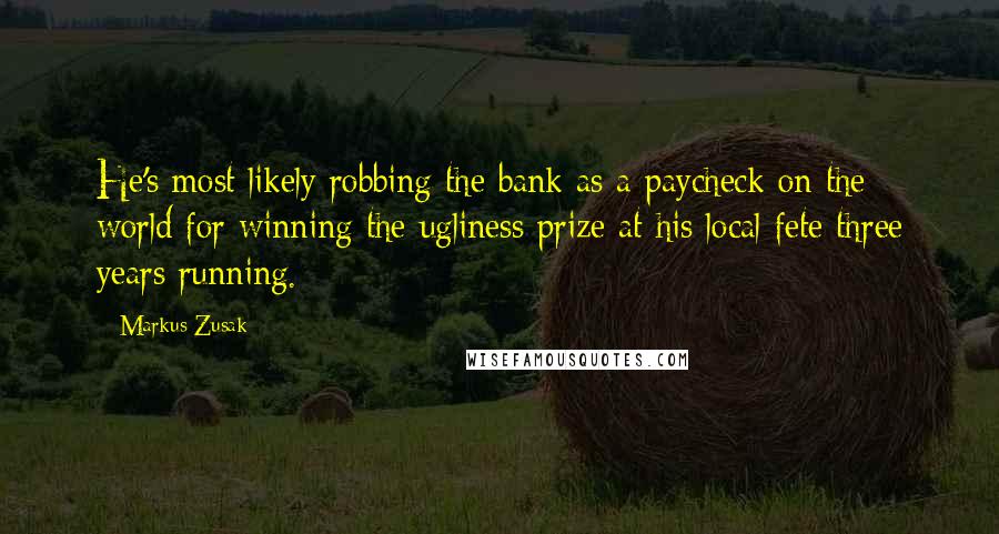 Markus Zusak Quotes: He's most likely robbing the bank as a paycheck on the world for winning the ugliness prize at his local fete three years running.