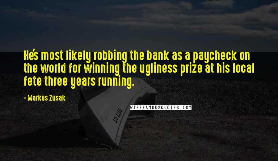 Markus Zusak Quotes: He's most likely robbing the bank as a paycheck on the world for winning the ugliness prize at his local fete three years running.