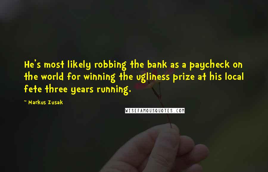 Markus Zusak Quotes: He's most likely robbing the bank as a paycheck on the world for winning the ugliness prize at his local fete three years running.