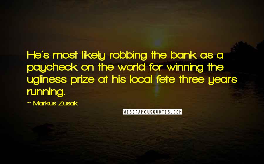 Markus Zusak Quotes: He's most likely robbing the bank as a paycheck on the world for winning the ugliness prize at his local fete three years running.