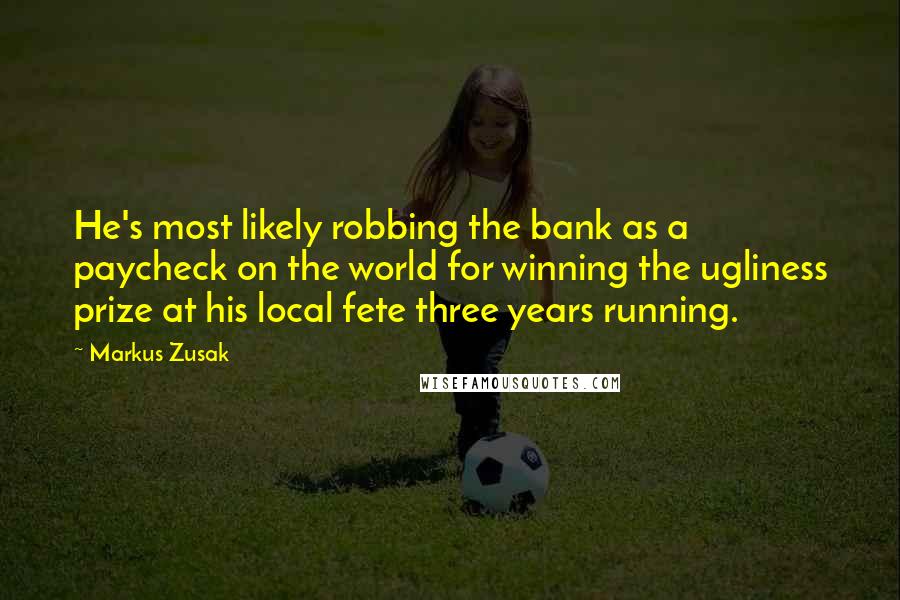 Markus Zusak Quotes: He's most likely robbing the bank as a paycheck on the world for winning the ugliness prize at his local fete three years running.