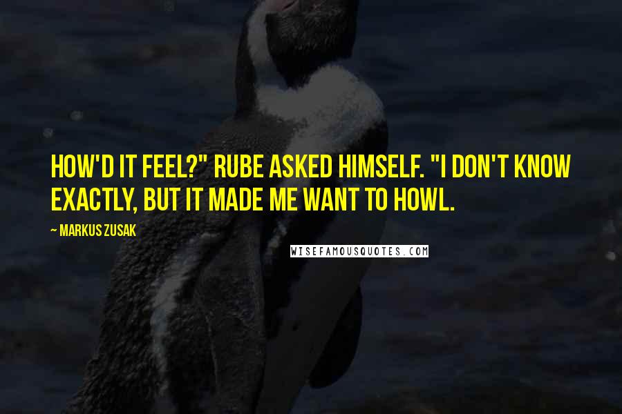Markus Zusak Quotes: How'd it feel?" Rube asked himself. "I don't know exactly, but it made me want to howl.