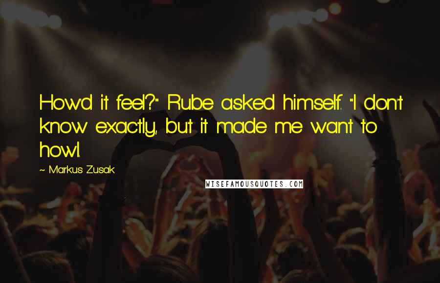 Markus Zusak Quotes: How'd it feel?" Rube asked himself. "I don't know exactly, but it made me want to howl.
