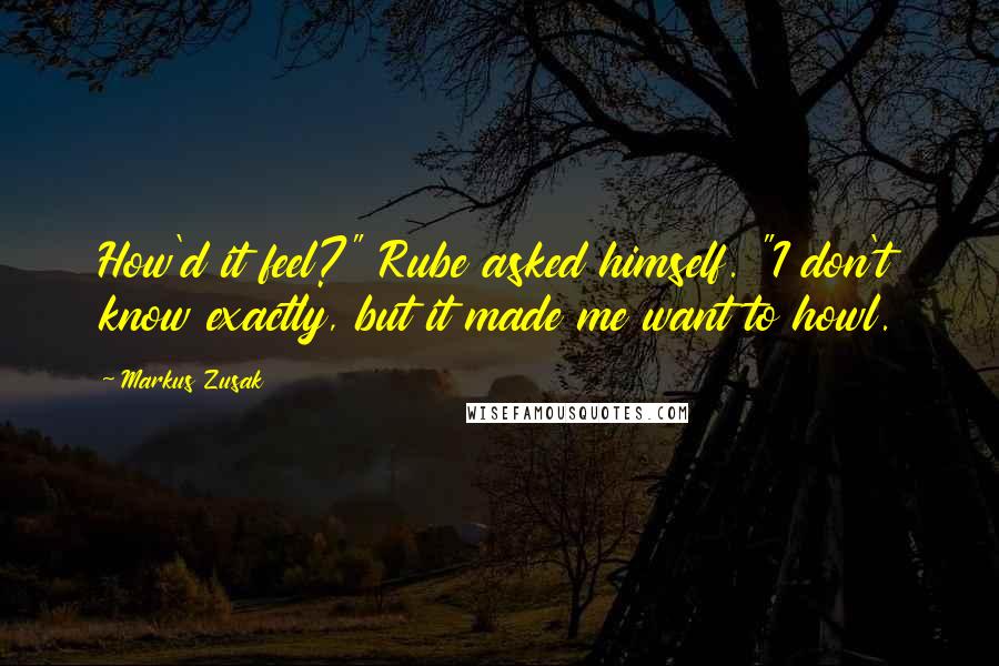 Markus Zusak Quotes: How'd it feel?" Rube asked himself. "I don't know exactly, but it made me want to howl.