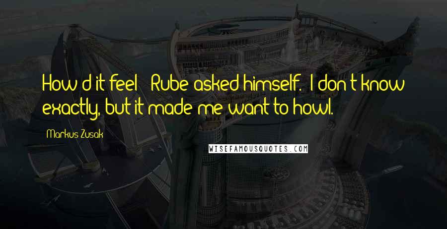 Markus Zusak Quotes: How'd it feel?" Rube asked himself. "I don't know exactly, but it made me want to howl.