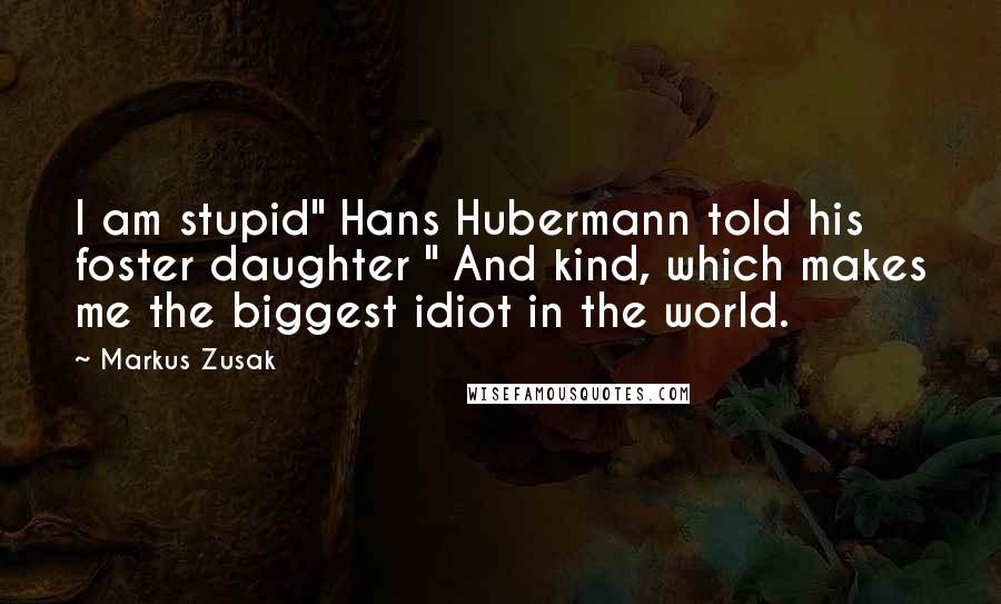 Markus Zusak Quotes: I am stupid" Hans Hubermann told his foster daughter " And kind, which makes me the biggest idiot in the world.